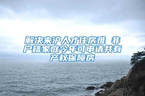 解决来沪人才住房难 非户籍家庭今年可申请共有产权保障房