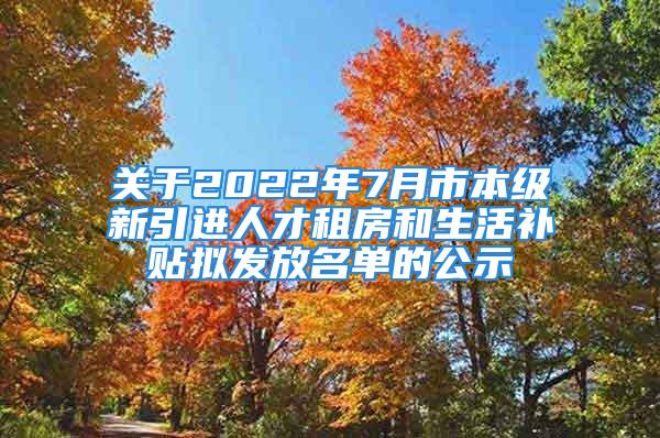 关于2022年7月市本级新引进人才租房和生活补贴拟发放名单的公示