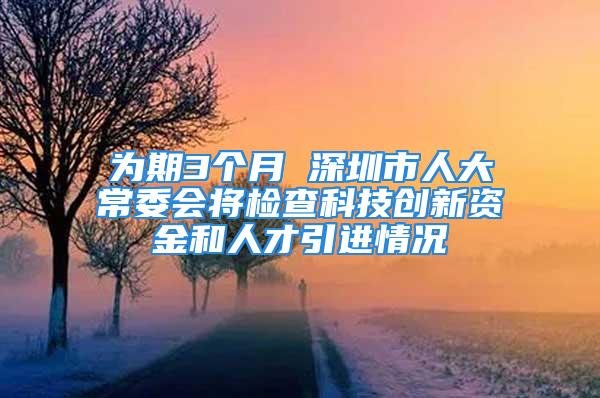 为期3个月 深圳市人大常委会将检查科技创新资金和人才引进情况