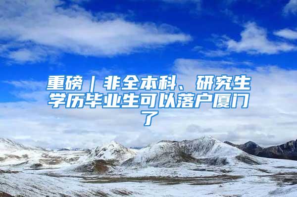 重磅｜非全本科、研究生学历毕业生可以落户厦门了