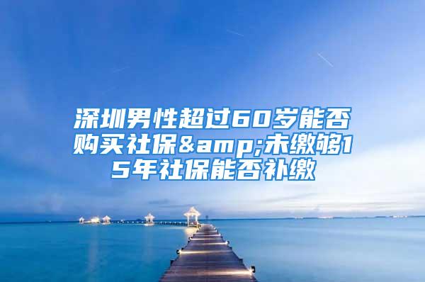 深圳男性超过60岁能否购买社保&未缴够15年社保能否补缴