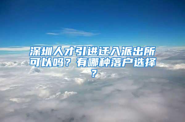 深圳人才引进迁入派出所可以吗？有哪种落户选择？