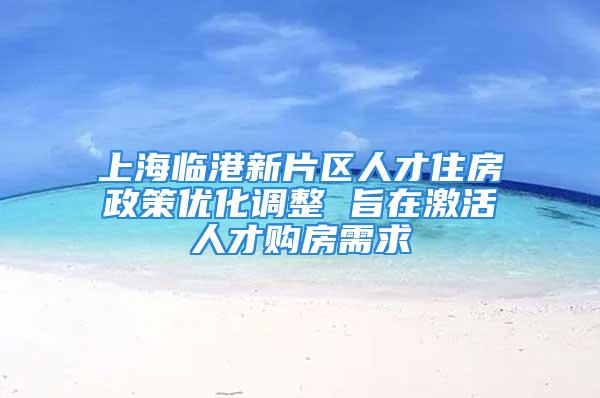 上海临港新片区人才住房政策优化调整 旨在激活人才购房需求