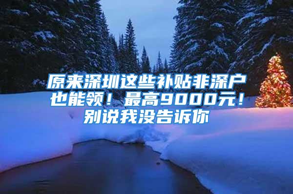 原来深圳这些补贴非深户也能领！最高9000元！别说我没告诉你