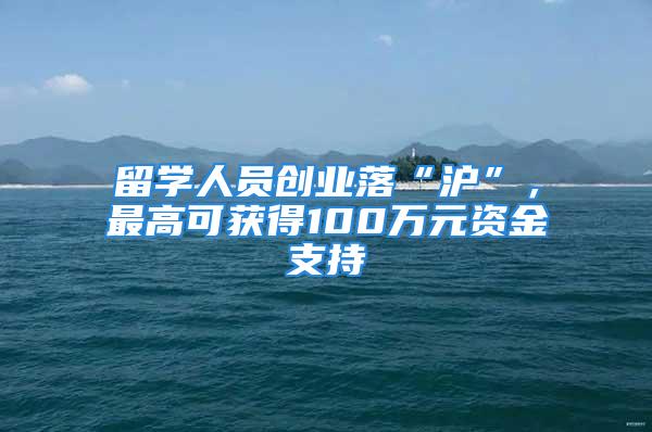 留学人员创业落“沪”，最高可获得100万元资金支持