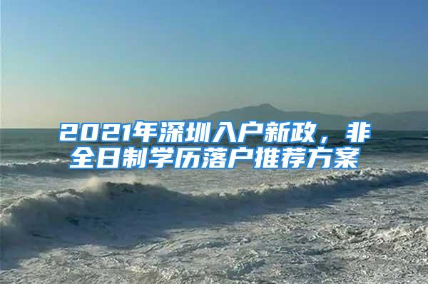 2021年深圳入户新政，非全日制学历落户推荐方案