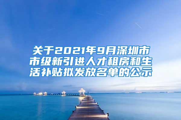 关于2021年9月深圳市市级新引进人才租房和生活补贴拟发放名单的公示