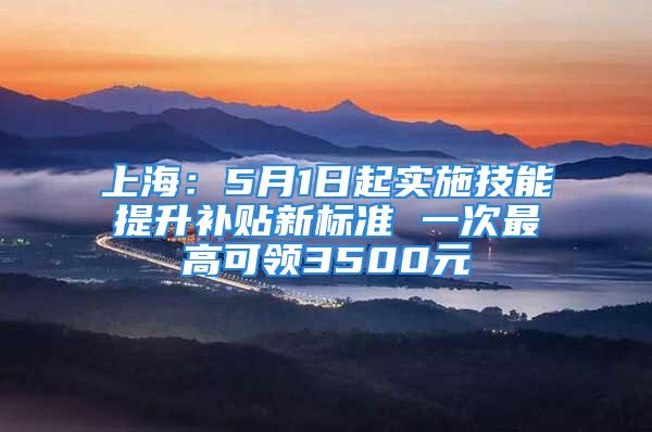 上海：5月1日起实施技能提升补贴新标准 一次最高可领3500元