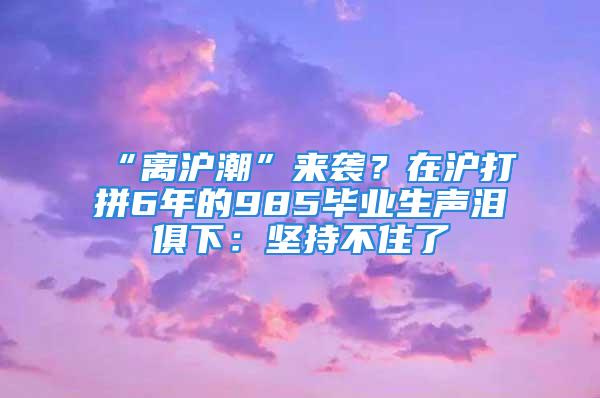 “离沪潮”来袭？在沪打拼6年的985毕业生声泪俱下：坚持不住了