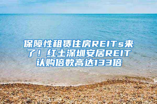 保障性租赁住房REITs来了！红土深圳安居REIT认购倍数高达133倍