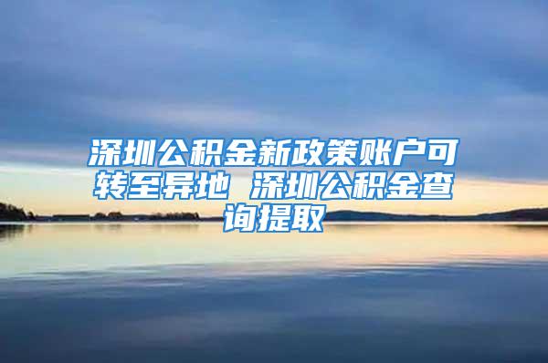 深圳公积金新政策账户可转至异地 深圳公积金查询提取