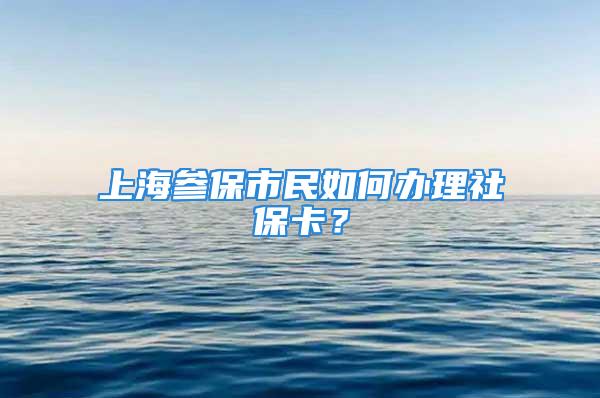 上海参保市民如何办理社保卡？