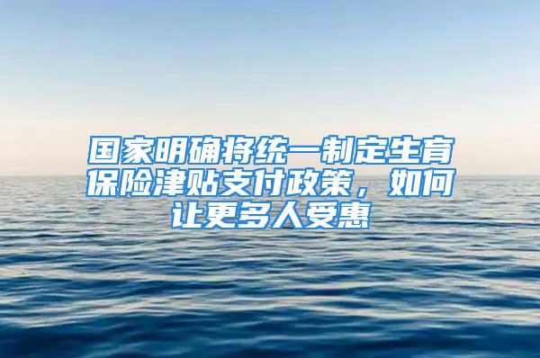 国家明确将统一制定生育保险津贴支付政策，如何让更多人受惠