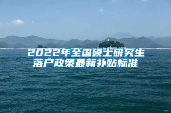 2022年全国硕士研究生落户政策最新补贴标准