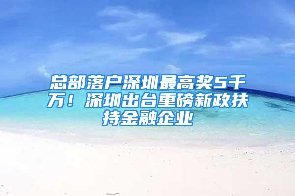 总部落户深圳最高奖5千万！深圳出台重磅新政扶持金融企业