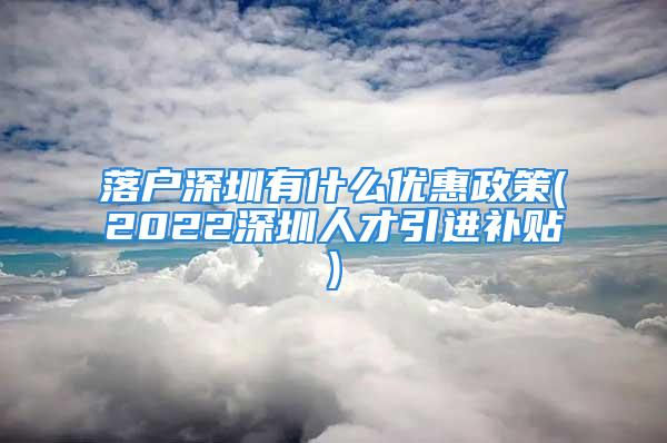 落户深圳有什么优惠政策(2022深圳人才引进补贴)