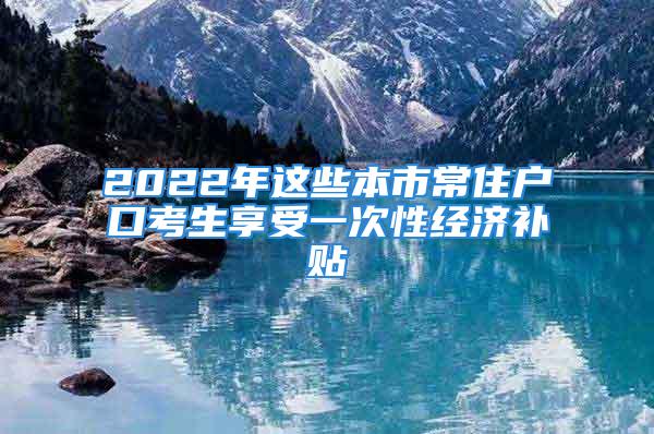 2022年这些本市常住户口考生享受一次性经济补贴