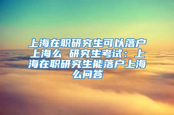 上海在职研究生可以落户上海么 研究生考试：上海在职研究生能落户上海么问答