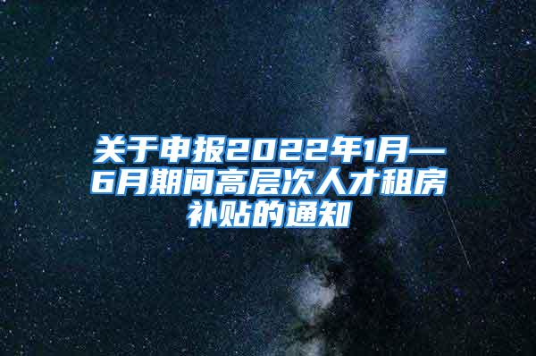 关于申报2022年1月—6月期间高层次人才租房补贴的通知