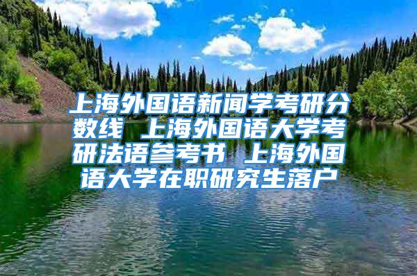 上海外国语新闻学考研分数线 上海外国语大学考研法语参考书 上海外国语大学在职研究生落户