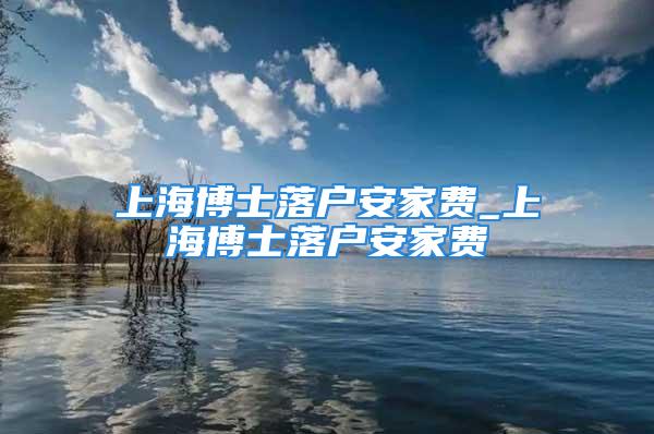 上海博士落户安家费_上海博士落户安家费