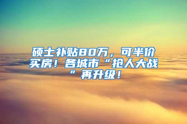 硕士补贴80万，可半价买房！各城市“抢人大战”再升级！