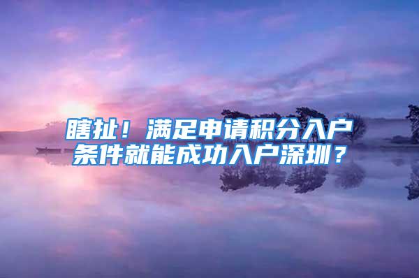 瞎扯！满足申请积分入户条件就能成功入户深圳？