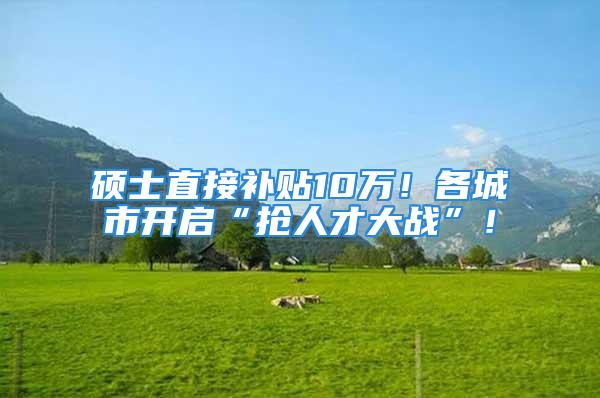 硕士直接补贴10万！各城市开启“抢人才大战”！