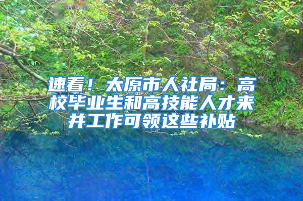 速看！太原市人社局：高校毕业生和高技能人才来并工作可领这些补贴