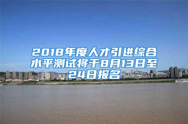 2018年度人才引进综合水平测试将于8月13日至24日报名