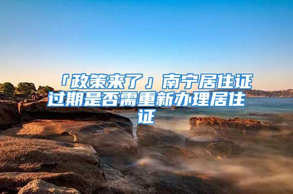 「政策来了」南宁居住证过期是否需重新办理居住证