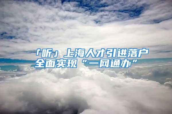 「听」上海人才引进落户全面实现“一网通办”