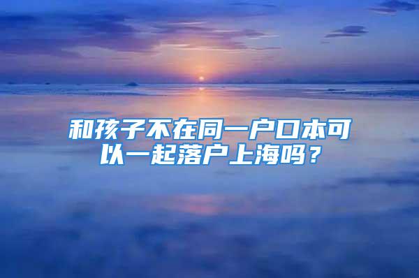 和孩子不在同一户口本可以一起落户上海吗？