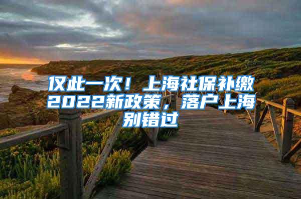 仅此一次！上海社保补缴2022新政策，落户上海别错过