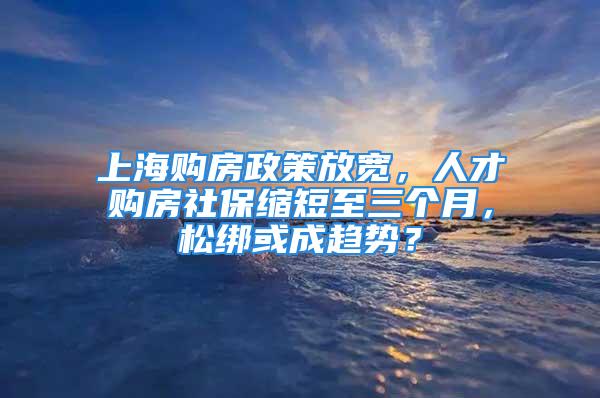 上海购房政策放宽，人才购房社保缩短至三个月，松绑或成趋势？