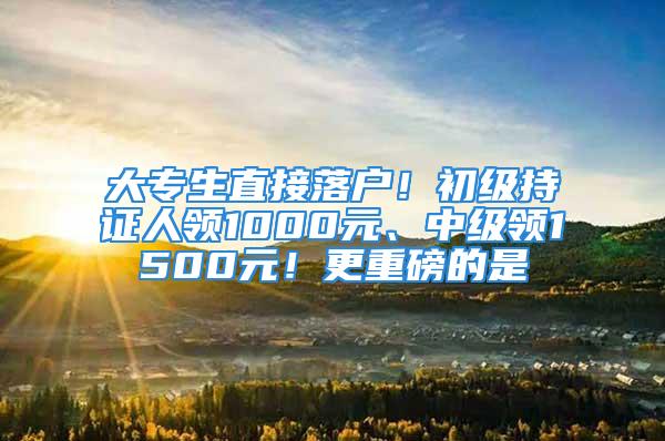 大专生直接落户！初级持证人领1000元、中级领1500元！更重磅的是