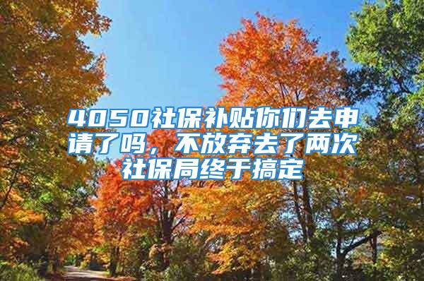 4050社保补贴你们去申请了吗，不放弃去了两次社保局终于搞定