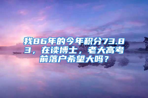 我86年的今年积分73.83，在读博士，老大高考前落户希望大吗？