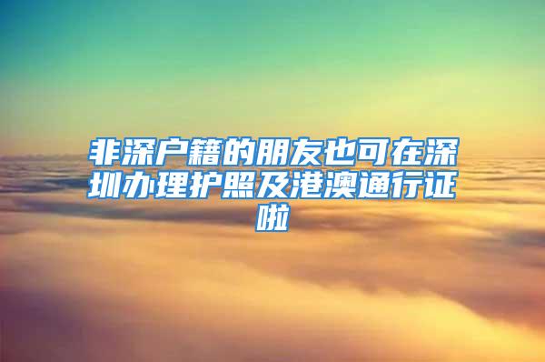 非深户籍的朋友也可在深圳办理护照及港澳通行证啦