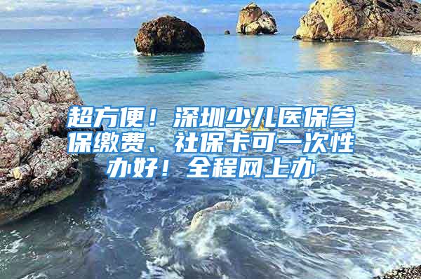 超方便！深圳少儿医保参保缴费、社保卡可一次性办好！全程网上办