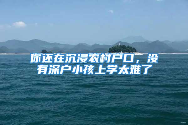 你还在沉浸农村户口，没有深户小孩上学太难了