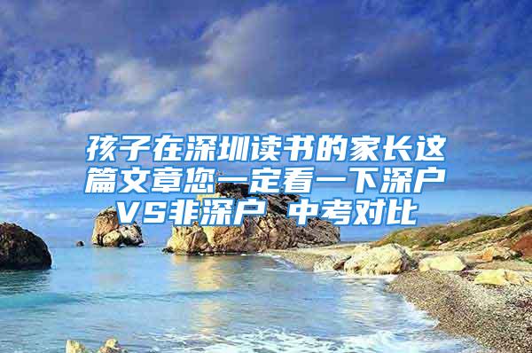 孩子在深圳读书的家长这篇文章您一定看一下深户VS非深户 中考对比