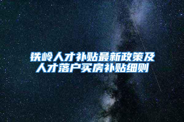 铁岭人才补贴最新政策及人才落户买房补贴细则