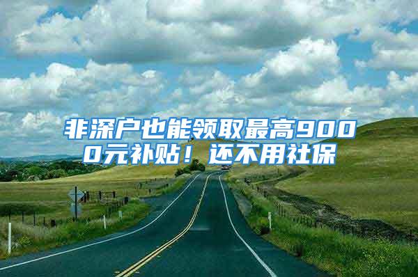 非深户也能领取最高9000元补贴！还不用社保