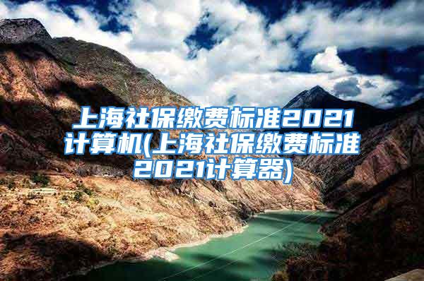 上海社保缴费标准2021计算机(上海社保缴费标准2021计算器)