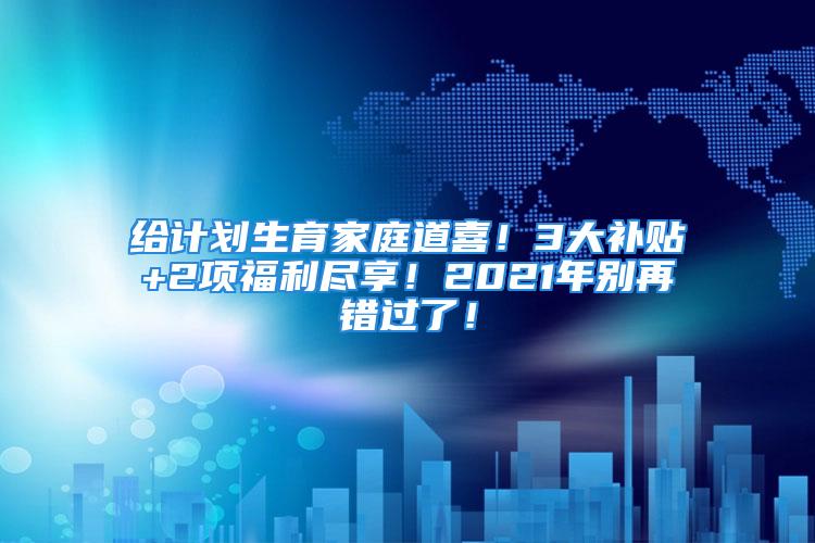 给计划生育家庭道喜！3大补贴+2项福利尽享！2021年别再错过了！