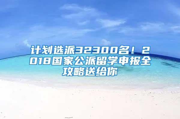 计划选派32300名！2018国家公派留学申报全攻略送给你