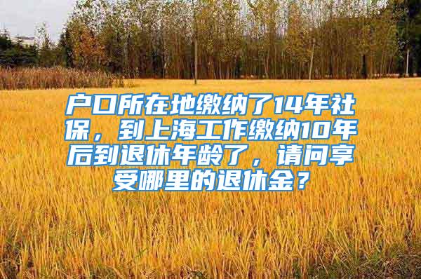 户口所在地缴纳了14年社保，到上海工作缴纳10年后到退休年龄了，请问享受哪里的退休金？