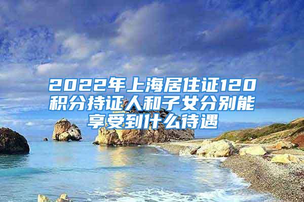 2022年上海居住证120积分持证人和子女分别能享受到什么待遇