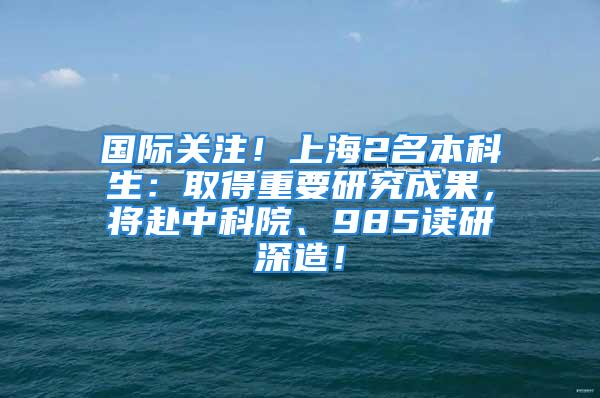 国际关注！上海2名本科生：取得重要研究成果，将赴中科院、985读研深造！